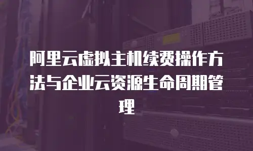 阿里云虚拟主机续费操作方法与企业云资源生命周期管理