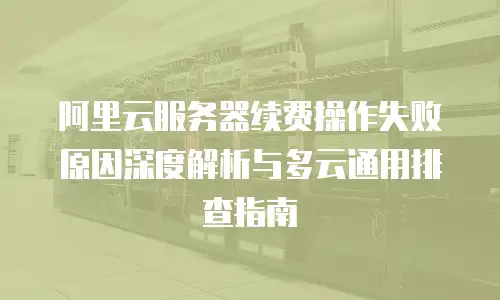 阿里云服务器续费操作失败原因深度解析与多云通用排查指南