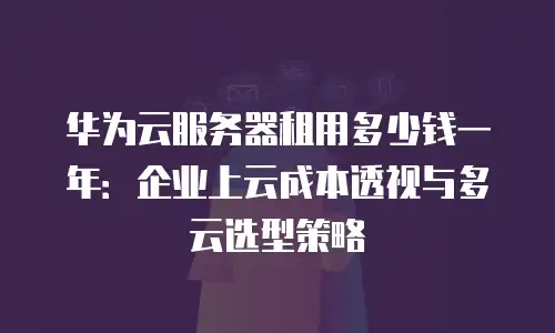 华为云服务器租用多少钱一年：企业上云成本透视与多云选型策略