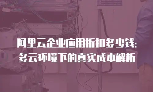 阿里云企业应用折扣多少钱：多云环境下的真实成本解析