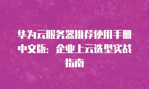 华为云服务器推荐使用手册中文版：企业上云选型实战指南