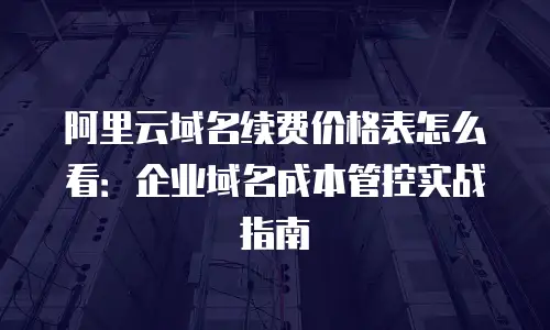 阿里云域名续费价格表怎么看：企业域名成本管控实战指南