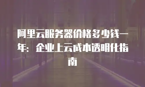 阿里云服务器价格多少钱一年：企业上云成本透明化指南