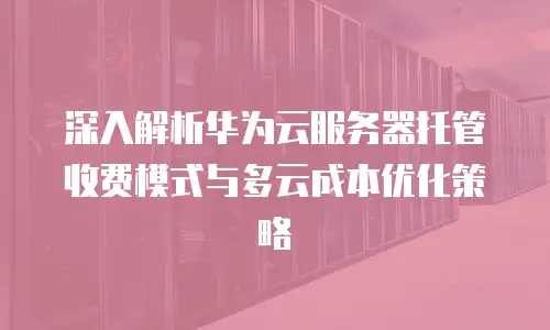 深入解析华为云服务器托管收费模式与多云成本优化策略