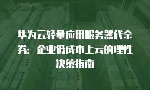 华为云轻量应用服务器代金券：企业低成本上云的理性决策指南