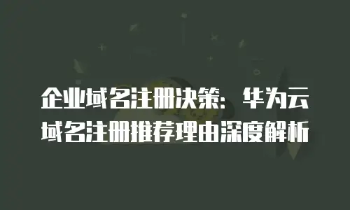 企业域名注册决策：华为云域名注册推荐理由深度解析