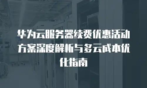 华为云服务器续费优惠活动方案深度解析与多云成本优化指南