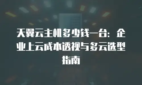 天翼云主机多少钱一台：企业上云成本透视与多云选型指南