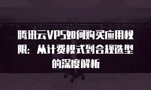 腾讯云VPS如何购买应用权限：从计费模式到合规选型的深度解析