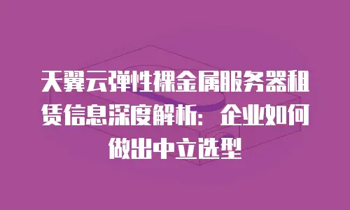 天翼云弹性裸金属服务器租赁信息深度解析：企业如何做出中立选型