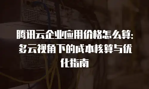 腾讯云企业应用价格怎么算：多云视角下的成本核算与优化指南