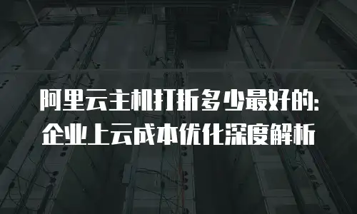 阿里云主机打折多少最好的：企业上云成本优化深度解析
