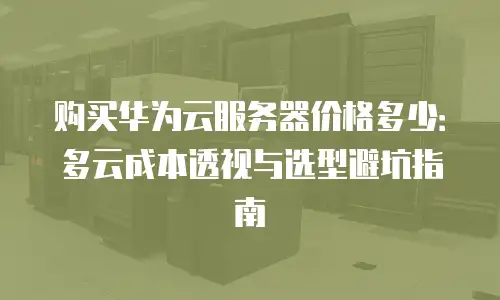 购买华为云服务器价格多少：多云成本透视与选型避坑指南