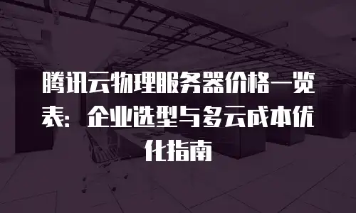 腾讯云物理服务器价格一览表：企业选型与多云成本优化指南