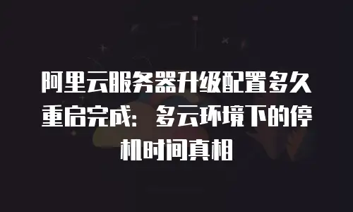 阿里云服务器升级配置多久重启完成：多云环境下的停机时间真相
