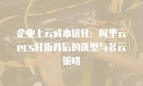 企业上云成本优化：阿里云ecs打折背后的选型与多云策略