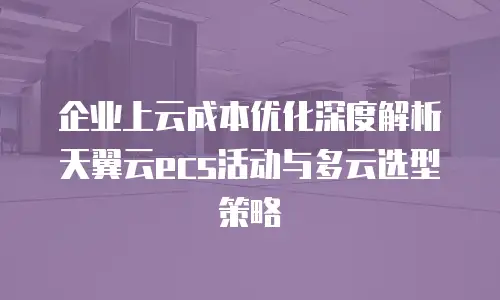 企业上云成本优化深度解析天翼云ecs活动与多云选型策略