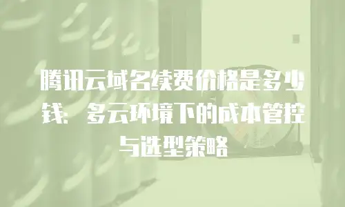 腾讯云域名续费价格是多少钱：多云环境下的成本管控与选型策略