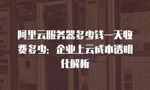 阿里云服务器多少钱一天收费多少：企业上云成本透明化解析