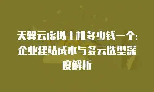天翼云虚拟主机多少钱一个：企业建站成本与多云选型深度解析