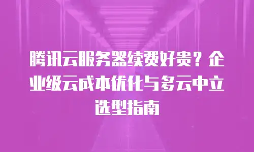 腾讯云服务器续费好贵？企业级云成本优化与多云中立选型指南