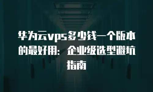 华为云vps多少钱一个版本的最好用：企业级选型避坑指南