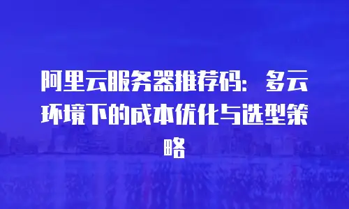 阿里云服务器推荐码：多云环境下的成本优化与选型策略