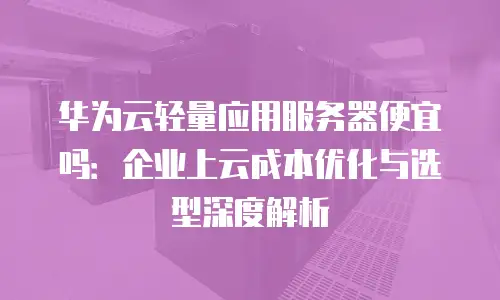 华为云轻量应用服务器便宜吗：企业上云成本优化与选型深度解析