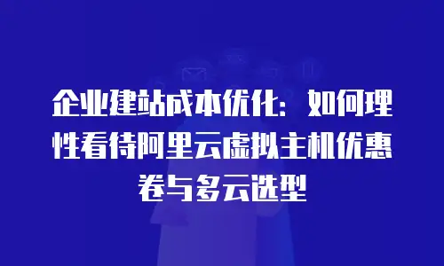 企业建站成本优化：如何理性看待阿里云虚拟主机优惠卷与多云选型