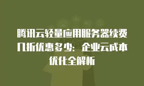 腾讯云轻量应用服务器续费几折优惠多少：企业云成本优化全解析