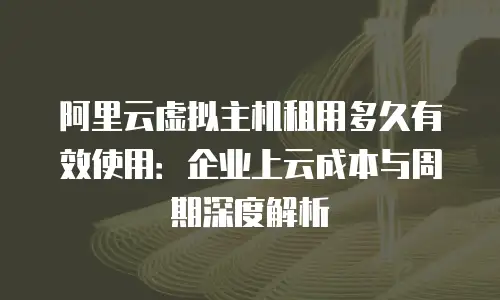 阿里云虚拟主机租用多久有效使用：企业上云成本与周期深度解析