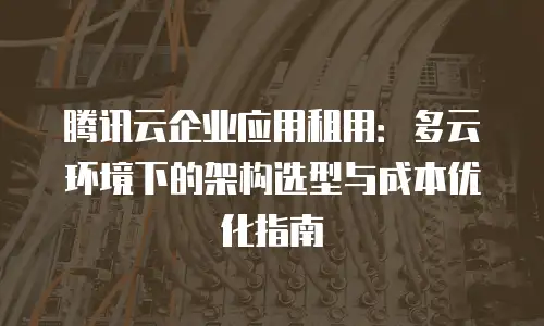 腾讯云企业应用租用：多云环境下的架构选型与成本优化指南