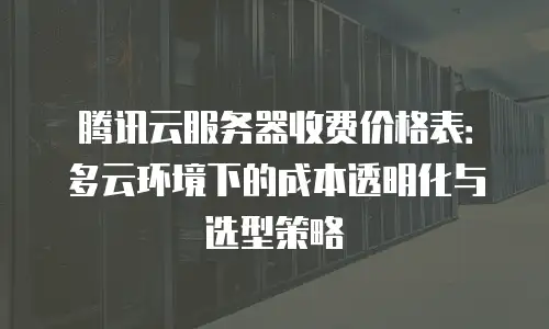 腾讯云服务器收费价格表：多云环境下的成本透明化与选型策略