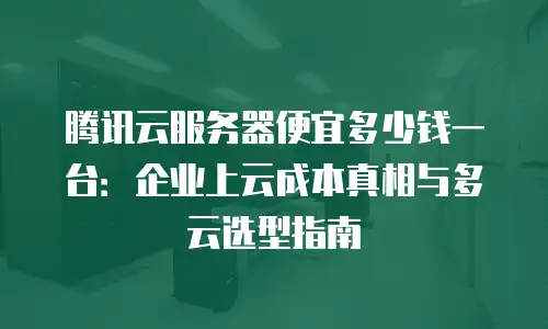 腾讯云服务器便宜多少钱一台：企业上云成本真相与多云选型指南