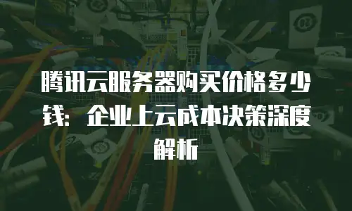 腾讯云服务器购买价格多少钱：企业上云成本决策深度解析