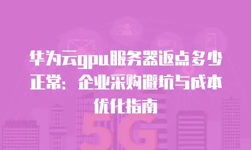 华为云gpu服务器返点多少正常：企业采购避坑与成本优化指南