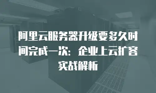 阿里云服务器升级要多久时间完成一次：企业上云扩容实战解析