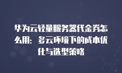 华为云轻量服务器代金券怎么用：多云环境下的成本优化与选型策略