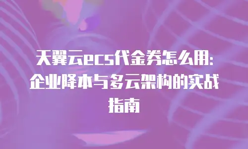 天翼云ecs代金券怎么用：企业降本与多云架构的实战指南