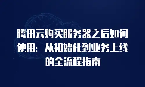 腾讯云购买服务器之后如何使用：从初始化到业务上线的全流程指南