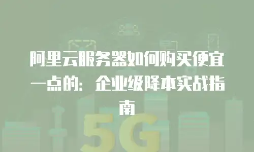 阿里云服务器如何购买便宜一点的：企业级降本实战指南