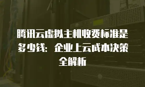 腾讯云虚拟主机收费标准是多少钱：企业上云成本决策全解析