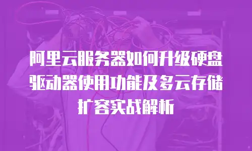 阿里云服务器如何升级硬盘驱动器使用功能及多云存储扩容实战解析