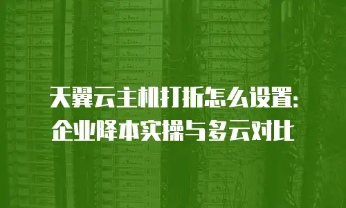 天翼云主机打折怎么设置：企业降本实操与多云对比