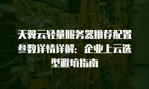天翼云轻量服务器推荐配置参数详情详解：企业上云选型避坑指南