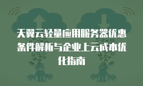 天翼云轻量应用服务器优惠条件解析与企业上云成本优化指南