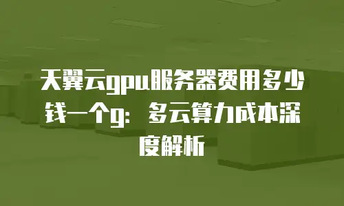 天翼云gpu服务器费用多少钱一个g：多云算力成本深度解析