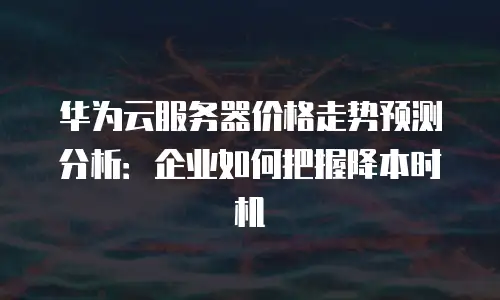 华为云服务器价格走势预测分析：企业如何把握降本时机