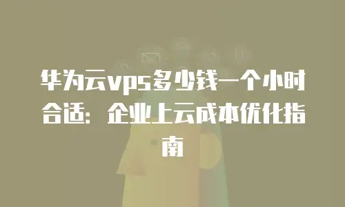 华为云vps多少钱一个小时合适：企业上云成本优化指南