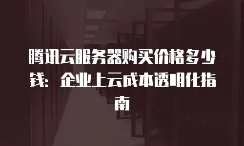 腾讯云服务器购买价格多少钱：企业上云成本透明化指南